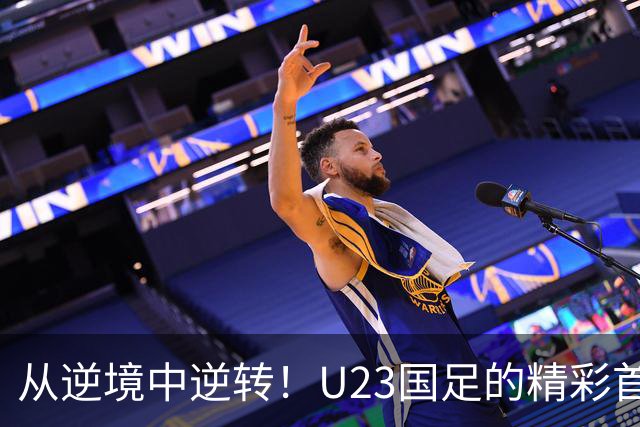 从逆境中逆转！U23国足的精彩首秀